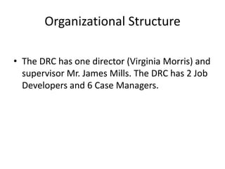 Organizational Structure

• The DRC has one director (Virginia Morris) and
  supervisor Mr. James Mills. The DRC has 2 Job
  Developers and 6 Case Managers.
 