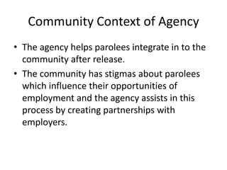 Community Context of Agency
• The agency helps parolees integrate in to the
  community after release.
• The community has stigmas about parolees
  which influence their opportunities of
  employment and the agency assists in this
  process by creating partnerships with
  employers.
 