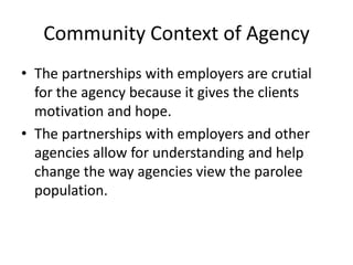 Community Context of Agency
• The partnerships with employers are crutial
  for the agency because it gives the clients
  motivation and hope.
• The partnerships with employers and other
  agencies allow for understanding and help
  change the way agencies view the parolee
  population.
 