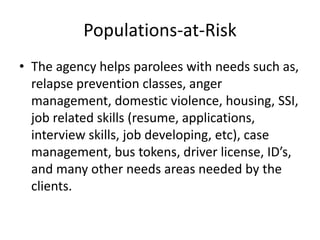 Populations-at-Risk
• The agency helps parolees with needs such as,
  relapse prevention classes, anger
  management, domestic violence, housing, SSI,
  job related skills (resume, applications,
  interview skills, job developing, etc), case
  management, bus tokens, driver license, ID’s,
  and many other needs areas needed by the
  clients.
 
