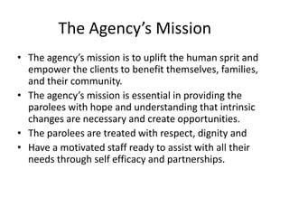 The Agency’s Mission
• The agency’s mission is to uplift the human sprit and
  empower the clients to benefit themselves, families,
  and their community.
• The agency’s mission is essential in providing the
  parolees with hope and understanding that intrinsic
  changes are necessary and create opportunities.
• The parolees are treated with respect, dignity and
• Have a motivated staff ready to assist with all their
  needs through self efficacy and partnerships.
 