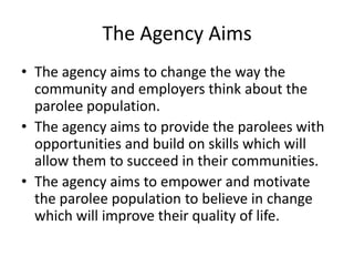 The Agency Aims
• The agency aims to change the way the
  community and employers think about the
  parolee population.
• The agency aims to provide the parolees with
  opportunities and build on skills which will
  allow them to succeed in their communities.
• The agency aims to empower and motivate
  the parolee population to believe in change
  which will improve their quality of life.
 