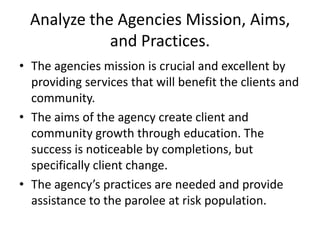 Analyze the Agencies Mission, Aims,
             and Practices.
• The agencies mission is crucial and excellent by
  providing services that will benefit the clients and
  community.
• The aims of the agency create client and
  community growth through education. The
  success is noticeable by completions, but
  specifically client change.
• The agency’s practices are needed and provide
  assistance to the parolee at risk population.
 