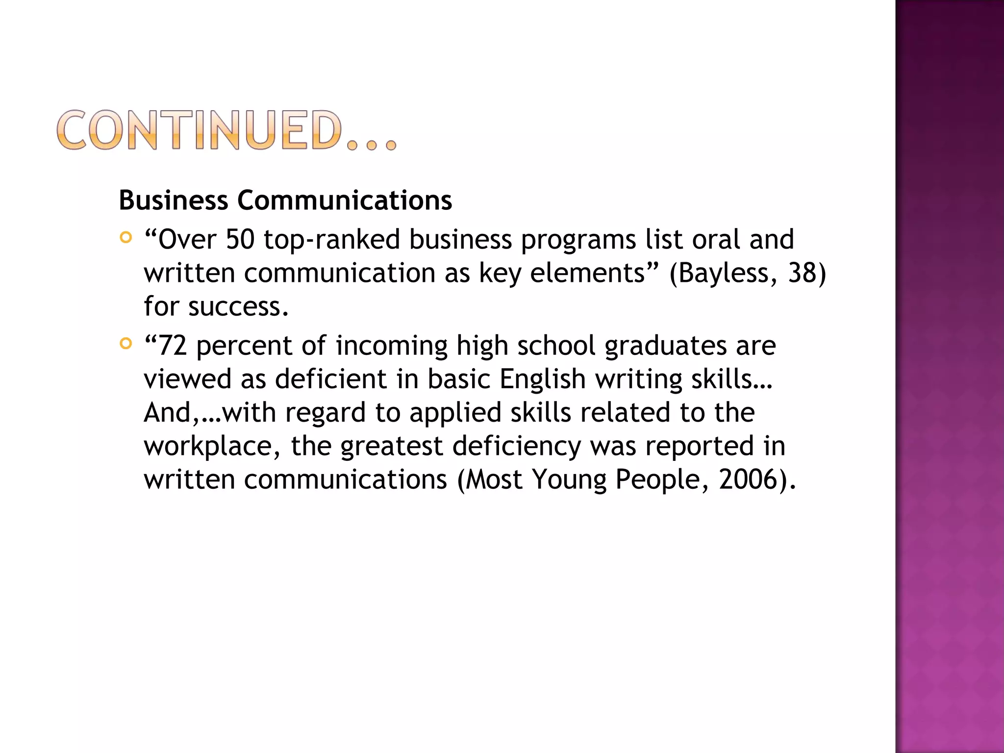 Business Communications “ Over 50 top-ranked business programs list oral and written communication as key elements” (Bayless, 38) for success. “ 72 percent of incoming high school graduates are viewed as deficient in basic English writing skills…And,…with regard to applied skills related to the workplace, the greatest deficiency was reported in written communications (Most Young People, 2006). 