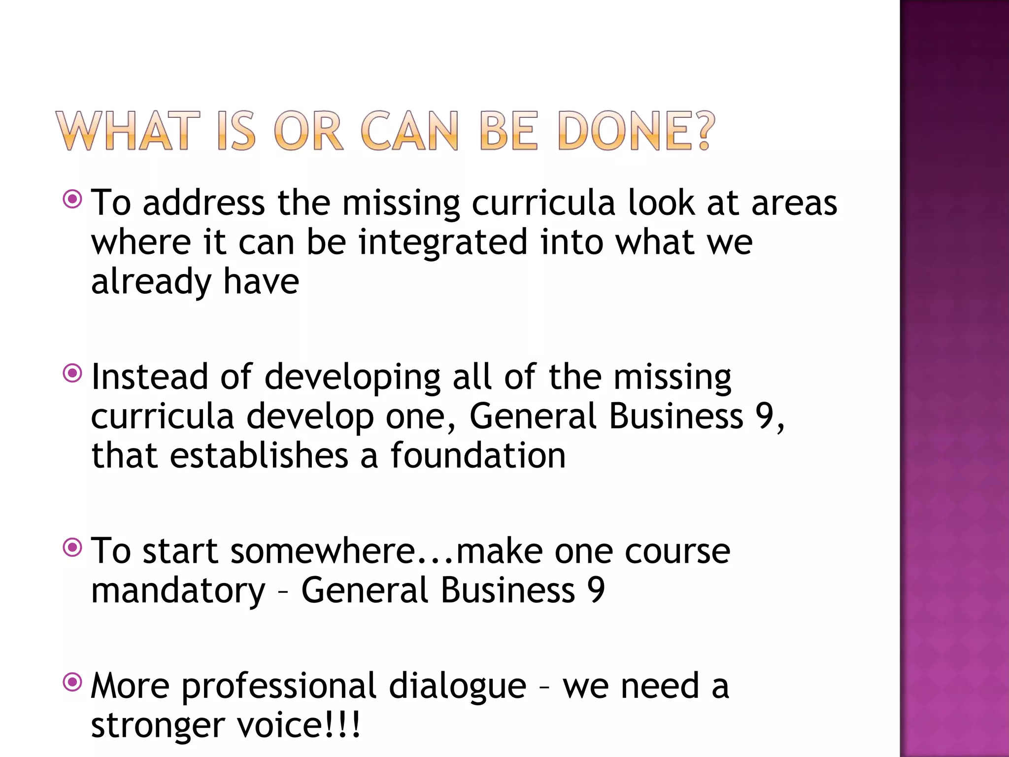 To address the missing curricula look at areas where it can be integrated into what we already have Instead of developing all of the missing curricula develop one, General Business 9, that establishes a foundation To start somewhere...make one course mandatory – General Business 9 More professional dialogue – we need a stronger voice!!! 