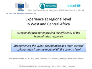 West and Central Africa Regional WASH Coordination Model
DG ECHO - Aide Humanitaire & Protection Civile

Experience at regional level
in West and Central Africa
A regional space for improving the efficiency of the
humanitarian response
Strengthening the WASH coordination and inter-sectoral
collaboration from the regional till the country level
Christophe Valingot (ECHO RO), Jainil Didaraly, (RECA WCAR), François Bellet (UNICEF RO)

Global WASH Cluster Meeting - October 2013, Jakarta

 