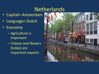 Netherlands
• Capital= Amsterdam
• Language= Dutch
• Economy
  – Agriculture is
    important
  – Cheese and flowers
    (tulips) are
    important exports
 