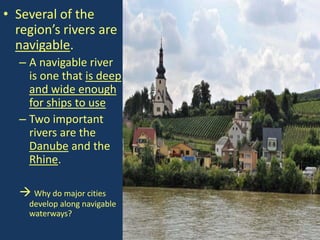 • Several of the
  region’s rivers are
  navigable.
  – A navigable river
    is one that is deep
    and wide enough
    for ships to use
  – Two important
    rivers are the
    Danube and the
    Rhine.

   Why do major cities
    develop along navigable
    waterways?
 