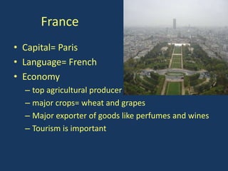 France
• Capital= Paris
• Language= French
• Economy
  – top agricultural producer
  – major crops= wheat and grapes
  – Major exporter of goods like perfumes and wines
  – Tourism is important
 