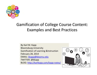 Gamification of College Course Content: 
Examples and Best Practices

By Karl M. Kapp
Bloomsburg University
Gamification of Learning &Instruction
February 28, 2014
EMAIL: kkapp@bloomu.edu
TWITTER: @kkapp
BLOG: http://karlkapp.com/kapp‐notes/

 