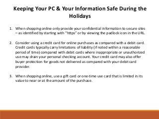 Keeping Your PC & Your Information Safe During the
                      Holidays
1. When shopping online only provide your confidential information to secure sites
   – as identified by starting with “https” or by viewing the padlock icon in the URL.

2. Consider using a credit card for online purchases as compared with a debit card.
   Credit cards typically carry limitations of liability (if noted within a reasonable
   period of time) compared with debit cards where inappropriate or unauthorized
   use may drain your personal checking account. Your credit card may also offer
   buyer protection for goods not delivered as compared with your debit card
   provider.

3. When shopping online, use a gift card or one-time use card that is limited in its
   value to near or at the amount of the purchase.
 