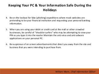 Keeping Your PC & Your Information Safe During the
                      Holidays
4. Be on the lookout for fake (phishing) expeditions where mock websites are
   pretending to be your financial institution and requesting your personal banking
   information.

5. When you are using your debit or credit card at the mall or other crowded
   businesses, be careful of “shoulder surfers” who may be attempting to view your
   PIN as you type it into the reader. Maintain the anti-virus and anti-adware
   applications on your personal PC.

6. Be suspicious of on screen advertisements that direct you away from the site and
   business that you were intending to purchase from.




                                                William Mann, Chief Information Officer
 