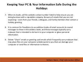 Keeping Your PC & Your Information Safe During the
                      Holidays
7. When in doubt, call the website contact number listed to help ensure you are
   doing business with a reputable company. Be wary of emails that you are not
   expecting – even from your friends, colleagues, and family members that contain a
   holiday greeting.

8. It is common for fraudsters to use address books of email accounts to resend
   messages to those in the address book, and these messages typically carry
   malware that is intended to do harm to your computer or glean personal
   information.

9. Delete “Chain” emails or greeting card emails which frequently carry malware that
   may place files on your computer unbeknownst to you that can damage your
   computer or send files or information to thieves.




                                                William Mann, Chief Information Officer
 