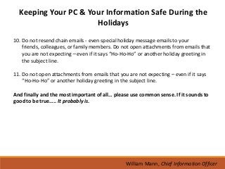 Keeping Your PC & Your Information Safe During the
                      Holidays
10. Do not resend chain emails - even special holiday message emails to your
    friends, colleagues, or family members. Do not open attachments from emails that
    you are not expecting – even if it says “Ho-Ho-Ho” or another holiday greeting in
    the subject line.

11. Do not open attachments from emails that you are not expecting – even if it says
    “Ho-Ho-Ho” or another holiday greeting in the subject line.

And finally and the most important of all… please use common sense. If it sounds to
good to be true….. It probably is.




                                                 William Mann, Chief Information Officer
 