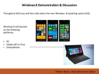 Windows 8 Demonstration & Discussion

Throughout 2013 you will here allot about the new Windows 8 operating system (OS).




Windows 8 will operate
on the following
platforms.


• PC
• Tablets (RT or Pro)
• Smartphones




                                                 William Mann, Chief Information Officer
 