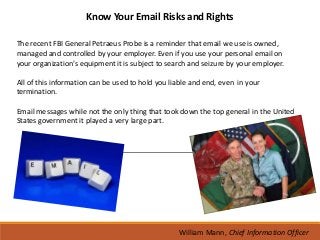 Know Your Email Risks and Rights

The recent FBI General Petraeus Probe is a reminder that email we use is owned,
managed and controlled by your employer. Even if you use your personal email on
your organization’s equipment it is subject to search and seizure by your employer.

All of this information can be used to hold you liable and end, even in your
termination.

Email messages while not the only thing that took down the top general in the United
States government it played a very large part.




                                                  William Mann, Chief Information Officer
 