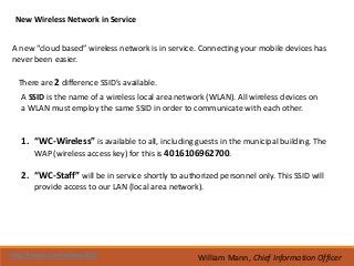 New Wireless Network in Service


A new “cloud based” wireless network is in service. Connecting your mobile devices has
never been easier.

  There are 2 difference SSID’s available.
   A SSID is the name of a wireless local area network (WLAN). All wireless devices on
   a WLAN must employ the same SSID in order to communicate with each other.


   1. “WC-Wireless” is available to all, including guests in the municipal building. The
      WAP (wireless access key) for this is 4016106962700.

   2. “WC-Staff” will be in service shortly to authorized personnel only. This SSID will
        provide access to our LAN (local area network).




http://tinyurl.com/wcboro2012                        William Mann, Chief Information Officer
 