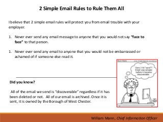 2 Simple Email Rules to Rule Them All

I believe that 2 simple email rules will protect you from email trouble with your
employer.

1. Never ever send any email message to anyone that you would not say “face to
   face” to that person.

1. Never ever send any email to anyone that you would not be embarrassed or
   ashamed of if someone else read it.




Did you know?

 All of the email we send is “discoverable” regardless if it has
been deleted or not. All of our email is archived. Once it is
sent, it is owned by the Borough of West Chester.



                                                    William Mann, Chief Information Officer
 