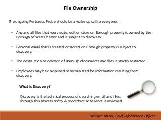 File Ownership

The ongoing Pertraeus Probe should be a wake up call to everyone.

 • Any and all files that you create, edit or store on Borough property is owned by the
   Borough of West Chester and is subject to discovery.

 • Personal email that is created or stored on Borough property is subject to
   discovery.

 • The destruction or deletion of Borough documents and files is strictly restricted.

 • Employees may be disciplined or terminated for information resulting from
   discovery.

      What is Discovery?

      Discovery is the technical process of searching email and files.
      Through this process policy & procedure adherence is reviewed.


                                                  William Mann, Chief Information Officer
 
