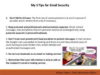 My 5 Tips for Email Security


1. Don’t Write It Down. The first rule of communication is to do it in person if
   possible and in written form only if necessary.

2. Keep personal and professional communications separate. Email, Instant
messages, text and photos that are personal need to be exchanged only using
personal accounts & personal hardware.

3. Don’t trust even prominent Cloud providers to protect messages. E-mail services
like Google’s are susceptible to hacking and there are well documented cases of
users having accounts broken into, emails deleted and
unauthorized messages sent.

4. Do not use Facebook as an email or texting service!

5. Remember that your information is only as safe as
the recipient’s email or texting service.


                                                  William Mann, Chief Information Officer
 