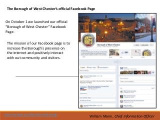 The Borough of West Chester’s official Facebook Page


On October 1 we launched our official
“Borough of West Chester” Facebook
Page.

 The mission of our Facebook page is to
 increase the Borough’s presence on
 the internet and positively interact
 with out community and visitors.




www.facebook.com/WestChesterBorough
                                                 William Mann, Chief Information Officer
 