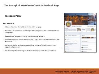 The Borough of West Chester’s official Facebook Page



    Facebook Policy

Policy of Behavior

• Profanity of any kind shall not be permitted on the webpage.

• Statements and comments of a harassing or threatening nature shall not be permitted on
  the webpage.

• Illegal activity of any type shall not be permitted on the webpage.

• Comments singling out individual employees in a negative or unprofessional manner shall
  be removed.

• Employees and other parties associated with the Borough of West Chester shall not
  engage in self-promotion.

• Unauthorized photos of Borough of West Chester employees are strictly prohibited.




                                                                                  William Mann, Chief Information Officer
 