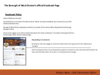 The Borough of West Chester’s official Facebook Page


  Facebook Policy
Policy of Behavior continued

Any statements or comments of the above nature shall be removed immediately upon discovery by any of the
Facebook administrators.

Borough of West Chester employees involved in any activity of this nature shall be disciplined by the Borough
Manager’s office.

Persons who engage in any of the activities described in the “policy of behavior” are subject to being banned from
the Borough of West Chester Facebook page.


                                             Responding to Comments

                                             Employees shall not engage in comments without the prior approval of their department
                                             manager.

                                             Only the original author of a posting shall respond to comments unless another staff member has
                                             been authorized by either the author or the department manager.




                                                                                    William Mann, Chief Information Officer
 