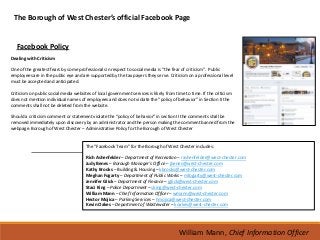 The Borough of West Chester’s official Facebook Page


   Facebook Policy
Dealing with Criticism

One of the greatest fears by some professionals in respect to social media is “the fear of criticism”. Public
employees are in the public eye and are supported by the tax payers they serve. Criticism on a professional level
must be accepted and anticipated.

Criticism on public social media websites of local government services is likely from time to time. If the criticism
does not mention individual names of employees and does not violate the “policy of behavior” in Section II the
comments shall not be deleted from the website.

Should a criticism comment or statement violate the “policy of behavior” in section II the comments shall be
removed immediately upon discovery by an administrator and the person making the comment banned from the
webpage. Borough of West Chester – Administrative Policy for the Borough of West Chester


                                       The “Facebook Team” for the Borough of West Chester includes:

                                       Rich Ashenfelder – Department of Recreation – rashenfelder@west-chester.com
                                       Judy Benes – Borough Manager’s Office – jbenes@west-chester.com
                                       Kathy Brooks – Building & Housing – kbrooks@west-chester.com
                                       Meghan Fogarty – Department of Public Works – mfogarty@west-chester.com
                                       Jennifer Glick – Department of Finance – jglick@west-chester.com
                                       Staci King – Police Department – sking@west-chester.com
                                       William Mann – Chief Information Officer – wmann@west-chester.com
                                       Hector Mojica – Parking Services – hmojica@west-chester.com
                                       Kevin Oakes – Department of Wastewater – koakes@west-chester.com




                                                                                        William Mann, Chief Information Officer
 