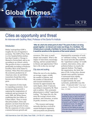 ‘
‘   Global Themes
              an issues brief series of the Dallas Committee on Foreign Relations


                                                                                                                        DCFR
                                                                                                     Dallas Committee on Foreign Relations


    Issue No. 5                                                                                                          February 13, 2012



    Cities as opportunity and threat
    An Interview with Geoffrey West, Professor of the Santa Fe Institute

                                                     “After all, what’s the whole point of cities? The point of cities is to bring
    Introduction                                     people together—to interact and create new things; it’s a facilitator. The
    Dallas’ metropolitan GDP is                      infrastructure is actually a facilitator for human interactions. As a facilitator,
    roughly the size of Argentina’s                  it would be sensitive to the dynamics of that social network.”
    economy. The GDP of New York
    is a few hundred billion dollars                 resources. This story is much              dominated by economies of scale
    less than Canada’s. Chicago is                   deeper and complex. What is the            or “sublinear scaling.” In contrast,
    likened to Switzerland, and so on,               impact of innovation, knowledge            the social networks that underlie
    according to an Atlantic article.                sharing, and how people behave             the “superlinear scaling” of wealth
    The growth of cities is somewhat                 to threats and opportunities? How          creation, innovation, crime, and
    predictable according to Professor               fast is life in the city moving?           pollution behave in exactly the
    Geoffrey West of the Santa Fe                                                               opposite fashion: The bigger
                                                     City size and scaling                      the organization, the faster the
    Institute. When West first analyzed
    the economic productivity of                                                                pace of life. In big cities, disease
                                                     When the size of a city doubles,
    American cities, he and fellow                                                              spreads more quickly, business
                                                     on average, wages, wealth,
    researchers found that cities                                                               is transacted more rapidly,
                                                     the number of patents, and
    become more efficient as they                                                               and people walk faster — all
                                                     the number of educational
    grow.                                                                                       in approximately the same
                                                     and research institutions all
                                                                                                systematic, predictable way (the
                                                     increase by approximately the
    The expansion of cities leads                                                               same ~15 percent rule).” from Seed
                                                     same degree, about 15 percent,
    to expanding economies. Ever-                                                               magazine, “Urban Paradox” by Geoffrey
                                                     according to research by Dr. West
    increasing urban growth is                                                                  West, 2/2/2009.
                                                     and co-authors. This systematic
    capturing the imaginations of
                                                     phenomenon is called “superlinear
    academia and government. In
                                                     scaling.” The larger the city, the         Dr. Geoffrey West of the Santa Fe Institute
    early 2009, the White House
                                                     more the average citizen owns,             presented his work on cities at DCFR on
    established the first Office of
                                                     produces, and consumes, in terms           January 30, 2012. This interview followed
    Urban Affairs. There is much                                                                his presentation. The program on cities
                                                     of goods, resources, or ideas.
    that policymakers, firms and                                                                and growth is part of Series “D,” focusing
    planners can learn from the laws                 ... “The resource and energy               on development issues. His colleagues
    that govern the growth of cities.                networks that have evolved to              Luis Bettencourt, Jose Lobo, Debbie
    But the expansion of cities creates                                                         Strumsky and Dirk Helbing are also part
                                                     sustain biological organisms               of the team discovering ground-breaking
    a tension between growth and                     and ecosystems are primarily               theory about cities.

    4925 Greenville Ave, Suite 1025 | Dallas, Texas 75206 | 214.750.1271 | dallascfr.org
 