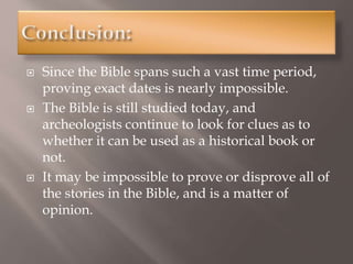  Since the Bible spans such a vast time period,
proving exact dates is nearly impossible.
 The Bible is still studied today, and
archeologists continue to look for clues as to
whether it can be used as a historical book or
not.
 It may be impossible to prove or disprove all of
the stories in the Bible, and is a matter of
opinion.
 