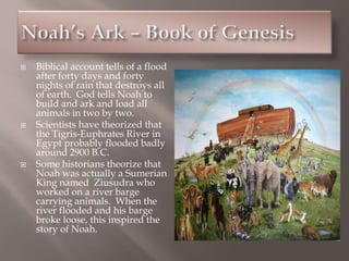 Biblical account tells of a flood
after forty days and forty
nights of rain that destroys all
of earth. God tells Noah to
build and ark and load all
animals in two by two.
 Scientists have theorized that
the Tigris-Euphrates River in
Egypt probably flooded badly
around 2900 B.C.
 Some historians theorize that
Noah was actually a Sumerian
King named Ziusudra who
worked on a river barge
carrying animals. When the
river flooded and his barge
broke loose, this inspired the
story of Noah.
 