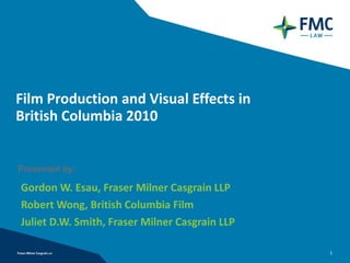 Film Production and Visual Effects in  British Columbia 2010 Gordon W. Esau, Fraser Milner Casgrain LLP Robert Wong, British Columbia Film Juliet D.W. Smith, Fraser Milner Casgrain LLP Presented by: 