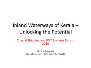 Inland Waterways of Kerala –
Unlocking the Potential
Coastal Shipping and IWT Business Forum
2015
Dr. V. K. Baby IAS
Special Secretary, Government of Kerala
 