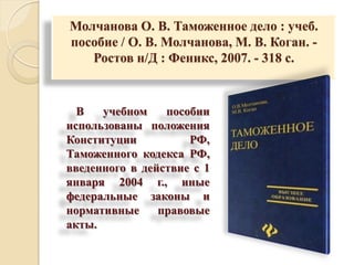 Молчанова О. В. Таможенное дело : учеб.
пособие / О. В. Молчанова, М. В. Коган. -
Ростов н/Д : Феникс, 2007. - 318 с.
В учебном пособии
использованы положения
Конституции РФ,
Таможенного кодекса РФ,
введенного в действие с 1
января 2004 г., иные
федеральные законы и
нормативные правовые
акты.
 