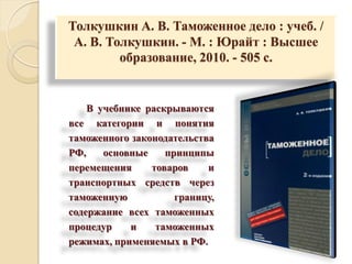 Толкушкин А. В. Таможенное дело : учеб. /
А. В. Толкушкин. - М. : Юрайт : Высшее
образование, 2010. - 505 с.
В учебнике раскрываются
все категории и понятия
таможенного законодательства
РФ, основные принципы
перемещения товаров и
транспортных средств через
таможенную границу,
содержание всех таможенных
процедур и таможенных
режимах, применяемых в РФ.
 