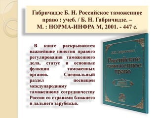 Габричидзе Б. Н. Российское таможенное
право : учеб. / Б. Н. Габричидзе. –
М. : НОРМА-ИНФРА М, 2001. - 447 с.
В книге раскрываются
важнейшие понятия правого
регулирования таможенного
дела, статус и основные
функции таможенных
органов. Специальный
раздел посвящен
международному
таможенному сотрудничеству
России со странами ближнего
и дальнего зарубежья.
 