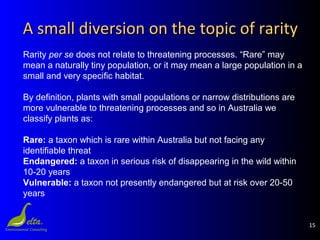 15
A small diversion on the topic of rarityA small diversion on the topic of rarity
Rarity per se does not relate to threatening processes. “Rare” may
mean a naturally tiny population, or it may mean a large population in a
small and very specific habitat.
By definition, plants with small populations or narrow distributions are
more vulnerable to threatening processes and so in Australia we
classify plants as:
Rare: a taxon which is rare within Australia but not facing any
identifiable threat
Endangered: a taxon in serious risk of disappearing in the wild within
10-20 years
Vulnerable: a taxon not presently endangered but at risk over 20-50
years
 