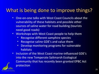 21
What is being done to improve things?What is being done to improve things?
• One-on-one talks with West Coast Councils about the
vulnerability of these habitats and possible other
sources of saline water for road building (tourists
need good roads)
• Workshops with West Coast people to help them
• Recognise different samphire species
• Recognise saline GDE’s and value them
• Develop monitoring programs for vulnerable
habitats
• Inclusion of the West Coast marine-influenced GDE’s
into the new Temperate Saltmarsh Ecological
Community that has recently been granted EPBC Act
protection
 