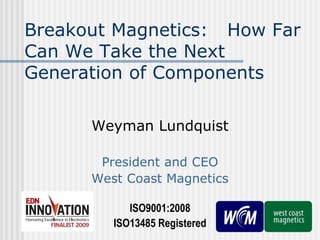 Breakout Magnetics: How Far
Can We Take the Next
Generation of Components
Weyman Lundquist
President and CEO
West Coast Magnetics
ISO9001:2008
ISO13485 Registered

 