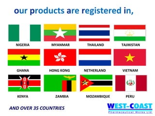 our products are registered in,


  NIGERIA       MYANMAR     THAILAND    TAJIKISTAN




  GHANA        HONG KONG   NETHERLAND   VIETNAM




   KENYA         ZAMBIA    MOZAMBIQUE     PERU


AND OVER 35 COUNTRIES
 