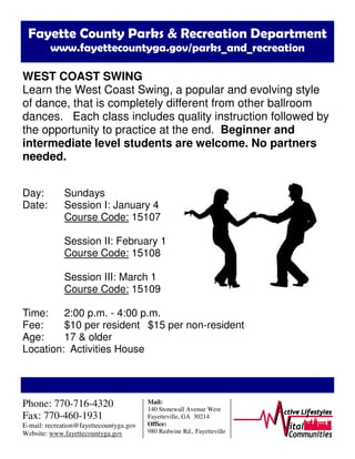 Fayette County Parks & Recreation Department
www.fayettecountyga.gov/parks_and_recreation
WEST COAST SWING
Learn the West Coast Swing, a popular and evolving style
of dance, that is completely different from other ballroom
dances. Each class includes quality instruction followed by
the opportunity to practice at the end. Beginner and
intermediate level students are welcome. No partners
needed.
Day: Sundays
Date: Session I: January 4
Course Code: 15107
Session II: February 1
Course Code: 15108
Session III: March 1
Course Code: 15109
Time: 2:00 p.m. - 4:00 p.m.
Fee: $10 per resident $15 per non-resident
Age: 17 & older
Location: Activities House
Phone: 770-716-4320
Fax: 770-460-1931
E-mail: recreation@fayettecountyga.gov
Website: www.fayettecountyga.gov
Mail:
140 Stonewall Avenue West
Fayetteville, GA 30214
Office:
980 Redwine Rd., Fayetteville
 