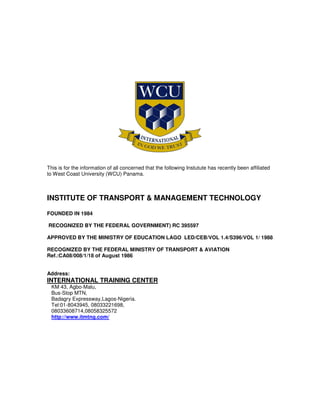 This is for the information of all concerned that the following Instutute has recently been affiliated
to West Coast University (WCU) Panama.
INSTITUTE OF TRANSPORT & MANAGEMENT TECHNOLOGY
FOUNDED IN 1984
RECOGNIZED BY THE FEDERAL GOVERNMENT) RC 395597
APPROVED BY THE MINISTRY OF EDUCATION LAGO LED/CEB/VOL 1.4/S396/VOL 1/ 1988
RECOGNIZED BY THE FEDERAL MINISTRY OF TRANSPORT & AVIATION
Ref.:CA08/008/1/18 of August 1986
Address:
INTERNATIONAL TRAINING CENTER
KM 43, Agbo-Malu,
Bus-Stop MTN,
Badagry Expressway,Lagos-Nigeria.
Tel:01-8043945, 08033221698,
08033608714,08058325572
http://www.itmtng.com/
 