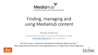 Finding, managing and
using MediaHub content
Nicola Osborne
MediaHub Service Manager / Digital Education Manager at EDINA
Nicola.Osborne@ed.ac.uk or @suchprettyeyes
Part of the session: “e-Resources: Copyright free multimedia, eBooks and more…”
West College Scotland Information Technology Symposium, 12th August 2015, Erskine Bridge Hotel.
 