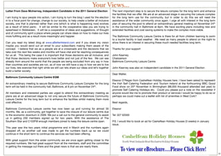 Your Views...
Letter From Dave McInerney, Independent Candidate in the 2011 General Election                   The next important step is to secure the leisure complex for the long term and enhance
                                                                                                 the facilities that we offer. We are at an advanced stage in securing the Leisure complex
I am trying to spur people into action, I am trying to turn the blog I used for the election     for the long term use for the community, but in order to do this we will need the
in to a focal point for change, change to our society, to help create a better all inclusive     assistance of the wider community once again. I urge all with interest in the long term
society, one that is planned rather than one (which is what is happening now) evolves            plan of securing the pool to attend an extraordinary general meeting on November 24th
as a result of blind panic.  It will be similar to the cooperative idea you are trying to        in the community hall in Baltimore at 8pm. We have exciting plans including new and
spearhead in Skibbereen.  It will be a cooperative of ideas and suggestions, of thought          extended facilities and cost saving systems to make the complex more viable.
and of community spirit a place where people can share ideas on how to make our lives
more fulﬁlling and as a result more meaningful and happier.                                      The Baltimore Community Leisure Centre is there for all from children learning to swim
                                                                                                 to a tourist facility in bad weather. We need as many people to attend on the night to
Can you read my latest blog at www.aBetterIreland.com and if you share my vision                 show there is an interest in securing these much needed facilities long term.
maybe you would send out an email to your subscribers making them aware of the
concept.  I believe that we as a people are at a crossroads and the decisions that we            Thanks for your support
take over the next few weeks and months will have vital and far reaching consequences
for us all.  This being the case it is important that those decisions are all inclusive, and     John Kearney
that those decisions make everyone’s lives better and not just of the few.  We can see           Chairperson
already from around the world that the people are being excluded from any say in how             Baltimore Community Leisure Centre
their countries and societies are run, as of now we still have a say in how we are to live
our lives, lets exercise that right while we still can lets share our ideas and let’s together   John Kearney was also an independent candidate in the 2011 General Election
build a better society.
                                                                                                 Dear Walter,
Baltimore Community Leisure Centre EGM                                                            
                                                                                                 Eleanor O’Regan from Cashelfean Holiday Houses here. I have been asked to represent
An extraordinary meeting to secure Baltimore Community Leisure Complex for the long              the Irish Self Catering Federation and Tourism Ireland at the forthcoming BBC Good
term will be held in the community hall, Baltimore, at 8 pm on November 24th.                    Food show on 25th November in Birmingham (88,000 thousand attended last year) to
                                                                                                 promote Self Catering Holidays etc.  Could you please put a note on the newsletter if
All members and interested parties are urged to attend this extraordinary meeting as             anyone would like me to promote their product or services I would be happy to do so or
plans are at an advanced stage to not only secure the future of Baltimore Community              perhaps we could make out a leaﬂet with list of amenities in West Cork?
Leisure Centre for the long term but to enhance the facilities whilst making them more            
cost effective.                                                                                  Best regards,
                                                                                                  
Baltimore Community Leisure centre has now been up and running for almost 30                     Eleanor
months. We, as a community, got together to save the closure of our leisure centre due            
to the economic downturn in 2009. We put a call out to the general community to assist           Tel: 027 62000
us in getting 200 members signed up for two years. With the assistance of The                     
Southern Star and C103FM enough members joined to keep the leisure centre open.                  P.S. I would like to book an ad for Cashelfean Holiday Houses (3 weeks) in January
                                                                                                 issue.
This year saw the two years initial programme end in March and the numbers again
dropped off, so another call was made to get the numbers back up so we could
continue in the short term to continue the services we had been offering.

With great support from the wider community we are once again getting closer to the
required numbers. We had great support from all the members, staff and the committee
in getting the message out there and the great news is that we are nearly there.

                                                                                                                                                                                             12
 