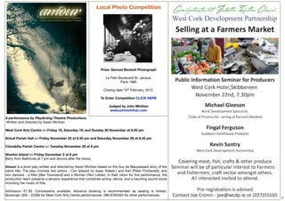 Local Photo Competition




                                                              Prize: Samuel Beckett Photograph

                                                                 Le Petit Boulevard St. Jacque,
                                                                           Paris 1985

                                                                Closing date 15th February, 2012.

                                                              To Enter Competition CLICK HERE

                                                                   Judged by John Minihan
                                                                    www.johnminihan.com

A performance by PlayActing Theatre Productions
 Written and Directed by Karen Minihan
 
West Cork Arts Centre on Friday 18, Saturday 19, and Sunday 20 November at 8.00 pm
 
Schull Parish Hall on Friday November 25 at 8.30 pm and Saturday November 26 at 8.45 pm
 
Clonakilty Parish Centre on Tuesday November 29 at 8 pm
 
Sherkin Island on Friday December 2 at 8 pm
(ferry from Baltimore at 7 pm and returns after the show).

Amour is a short play written and directed by Karen Minihan based on the Guy de Maupassant story of the
same title. The play involves two actors - Con (played by Isaac Slaleia ) and Karl (Peter FitzGerald), and
two dancers - a Man (Ben Townsend) and a Woman (Terri Leiber). In their vision for this performance, the
production team presents a sensory experience that combines acting, dance, and a haunting sound score
including the music of Kíla.
 
Admission €7.50. Concessions available. Advance booking is recommended as seating is limited.
Bookings: 028 – 22090 for West Cork Arts Centre performances  086 8785304 for other performances.
                                                                                                             6
 