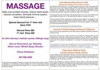 Irish National Flood Forum LTD.

        MASSAGE                                                                                         Working For Flooded Communities in Ireland
                                                                                        Irish National Flood Forum LTD. is a voluntary group, who aim to help communities that
                                                                                        ﬂood or are at risk of ﬂooding to develop a better understanding of the complex issues
                                                                                        associated with ﬂooding. Working together to insure the other stakeholders (OPW,
                                                                                        Councils, etc.) understand our fears, working to get communities insurance, and get
    Relax over-worked muscles, reduce stress levels,                                    concrete ﬂood prevention measures completed to prevent future ﬂooding
                                                                                         
     improve circulation, stimulate immune system,                                      This Saturday the 19th of November Irish National Flood Forum LTD. will be holding their
                                                                                        second National Flood Forum, in the Jean Monnet Theatre in University of Limerick
                lower blood pressure......                                               
                                                                                        The event starts at 9.30am, and should be ﬁnished by about 4.00pm. The speakers on the
                                                                                        day include members of the OPW, IFA, Insurance Industry, MEP, UL, with Minister with
           Special discount for 1st time visit                                          responsibility for the OPW, Minister Brian Hayes TD is the keynote speaker. The Chairman
                                                                                        for the day will be Seán McCarthy.
                        Save €10!!                                                       
                                                                                        The event is free and everybody will be more than welcome.
                               
                                                                                             Launch of Field Ecology Certiﬁcate & Diploma
                   Normal Price €60                                                     UCC are now inviting applications for the Field Ecology Certiﬁcate and Diploma Distance
                   1st visit  Price €50                                                 Learning Course.
                                                                                         
                                                                                        The course will run over 2 years,  and there is an option to complete year one and
                                                                                        graduate with a Certiﬁcate in Field Ecology. Completion of Year 2 will result in a Diploma
    At John Garvey's holistic centre, Killinga Leap                                     in Field Ecology. There will be 3 weekend classes during each year and a 2-week summer
                                                                                        ﬁeld course. The method of assessment is a mixture of continuous assessment and
                                                                                        exams.
                                                                                         
           Also at Fionnuisce, (an Tobairín)                                            The course fee is €1,150 per year. Application forms can be downloaded at www.ucc.ie/
                                                                                        en/study/ace/how/ Closing date for applications is December 2nd 2011. For further
          Heron court, Market Quay, Bandon                                              queries please contact Caroline Hurley, Course Co-ordinator on c.hurley@ucc.ie

                                                                                                             Cape Clear Walking Trails
                   Triona O’Sullivan                                                                       Cosáin Siúlóide Oileán Chléire
                                                                                        James O’Mahoney, Rural Recreation Ofﬁce will visit Cape Clear Island next Sunday 20th
                                                                                        November to meet/brief  landowners and land occupiers interested in the development of
                              087 986 0069                                              walking trails on the Island. The meeting will take place in Club Cléire at 2pm to be
                                                                                        completed in time for the Quiz at 3.30 pm.

                                                                                        Beidh James O’Mahoney, Oiﬁgeach Caitheamh Aimsire Tuaithe i gCléire Dé Domhnaigh
 




Triona O’Sullivan completed 1500 hours of supervised training at San Francisco School
of Massage, The Kinesiology Institute, Berkeley CA and the Heartwood Institute,         seo chugainn 20 Samhain chun bualadh le húineirí agus áitreoirí talún go bhfuil spéis acu i
Mendecino. She has been practising massage for over 14 years and has worked in both     bhforbairt na cosáin siúlóide san Oileán. Beidh an chruinniú sa Chlub at 2 pm le bheith
the USA and Ireland.                                                                    críochnaithe in am don Tráth na gCeist ag 3.30 pm.

                                                                                                                                                                                      8
 