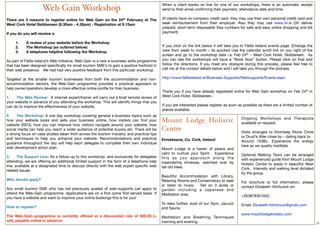 When a client books on line for one of our workshops, there is an automatic receipt
                     Web Gain Workshop                                                         send to their email conﬁrming their payment, attendance date and time.
                                                                                                
There are 3 reasons to register online for Web Gain on the 24th February at The                (If clients have no company credit card, they may use their own personal credit card and
West Cork Hotel Skibbereen (9.30am - 4.30pm) - Registration at 9.15am                          seek reimbursement from their employer. Also they may use www.3v.ie (3V deliver
                                                                                               prepaid, short-term disposable Visa numbers for safe and easy online shopping and bill
If you do you will receive a                                                                   payment)
                                                                                                
     1.       A review of your website before the Workshop                                      
     2.       The Workshop (as outlined below)                                                 If you click on the link below it will take you to Fáilte Ireland events page. (Change the
     3.       A telephone helpline following the Workshop                                      view from week to month – its quicker) Use the calendar scroll link on you right of the
                                                                                               screen and go to the workshop date i.e. Feb 24th – West Cork Hotel, Skibbereen.    As
As part of Fáilte Ireland’s Web Initiative, Web-Gain is a new e-business skills programme      you can see the workshops will have a “Book Now” button. Please click on that and
that has been designed speciﬁcally for small tourism SME’s to gain a positive foothold in      follow the directions. If you meet any obstacle during this process, please feel free to
their web presence.   We had had very positive feedback from this particular workshop.         call me at the contact details below and I will take you through the process.
                                                                                                
Targeted at the smaller tourism businesses from both the accommodation and non-                http://www.failteireland.ie/Business-Supports/Websupports/Events.aspx
accommodation sectors, the Web-Gain programme provides a practical approach to                  
help owner/operators develop a more effective online proﬁle for their business.                 
                                                                                               Thank you if you have already registered online for Web Gain workshop on Feb 24th in
1.        The Web Review:  A internet expert/trainer will carry out a brief remote review of   West Cork Hotel, Skibbereen.
your website in advance of you attending the workshop. This will identify things that you       
can do to improve the effectiveness of your website.                                           If you are interested please register as soon as possible as there are a limited number of
                                                                                               places available.
2.        The Workshop: A one day workshop covering general e-business topics such as
                                                                                                                                              Ongoing Workshops and Therapists
how your website looks and sells your business online, how visitors can ﬁnd your               Mount Lodge Holistic                           available on request.
website (SEO); how you can improve how visitors navigate around your website; how
social media can help you reach a wider audience of potential buyers etc. There will be        Centre                                         Visits arranged to Drombeg Stone Circle
a strong focus on case studies taken from across the tourism industry, and practical tips
and techniques to help you enhance your website. Recommendations and practical                                                                or Druid’s Alter close by – dating back to
                                                                                               Enniskeane, Co. Cork, Ireland                  Around 153Bc. Experience the energy
guidance throughout the day will help each delegate to complete their own individual
web development action plan.                                                                                                                  here as we quietly meditate.
                                                                                               Mount Lodge is a haven of peace and
                                                                                               calm to nurture your Spirit. Experience        Optional Walking Tours can be arranged
3.     The Support Line: As a follow-up to this workshop, and exclusively for delegates        this as you approach along the
attending, we are offering an additional limited support in the form of a telephone help                                                      with experienced guide from Mount Lodge
                                                                                               meandering driveway, watched over by           Holistic Centre to areas in beautiful West
line, available at a designated time to discuss directly with the web expert speciﬁc web       tall old trees.
related issues.                                                                                                                               Cork. Intensity and walking level dictated
                                                                                                                                              by the group.
                                                                                               Beautiful Accommodation with Library,
Who should apply?                                                                              Relaxing Rooms and Conservatory to read
                                                                                                                                              For brochure or full information, please
                                                                                               or listen to music. Set on 3 acres or          contact Elizabeth Hitchcock on:
Any small tourism SME who has not previously availed of web-supports can apply to              garden including a Japanese and
attend the Web-Gain programme. Applications are on a ﬁrst come ﬁrst served basis. If           Meditation area.
you have a website and want to improve your online bookings this is for you!                                                                  +353878301053,
                                                                                               To relax further, avail of our Gym, Jacuzzi
How to register?                                                                                                                              Email: Elizabeth.hitchcock@gmail.com
                                                                                               and Sauna.
 
The Web-Gain programme is currently offered at a discounted rate of €60.00 (+                                                                 www.mountlodgeholistic.com
                                                                                               Meditation and Breathing Techniques
vat), payable online in advance.                                                               morning and evening.                                                                         12
 