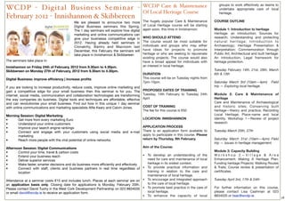 WCDP Care & Maintenance                         groups to work effectively as teams to
WCDP - Digital Business Seminar -                                                                                                         undertake appropriate care of local
                                                                                          Of Local Heritage Course                        heritage.
February 2012 - Innishannon & Skibbereen
                                            We are pleased to announce two more           The hugely popular Care & Maintenance        COURSE OUTLINE
                                            Digital Business seminars this Spring.        of Local Heritage course will be starting
                                            The 1 day seminars will explore how digital   again soon, this time in Innishannon.        Module 1: Introduction to heritage
                                            marketing and online communications can                                                    Heritage: an introduction; Sources for
                                            give your businessa competitive edge in       WHO SHOULD ATTEND                            research; Understanding and protecting
                                            2012. Having already held seminars in         The course would be most suitable for        natural heritage; Introduction to
                                            Clonakilty, Bantry and Macroom last           individuals and groups who may either        Archaeology; Heritage Presentation &
                                            December, this February the seminars will     have ideas for projects to promote           Interpretation; Commemoration through
                                            take place in Innishannon & Skibbereen        heritage or who are seeking to rejuvenate    Public Art; Architectural and built heritage:
                                                                                          existing projects. The course would also     An introduction; Legal framework for
The seminars take place in:                                                               have a broad appeal for individuals with     heritage protection.
Innishannon on Friday 24th of February, 2012 from 9.30am to 4.30pm.                       an interest in local heritage.
Skibbereen on Monday 27th of February, 2012 from 9.30am to 4.30pm.                                                                     Tuesday February 14th, 21st, 28th, March
                                                                                          DURATION                                     6th & 13th
Digital Business: improve efﬁciency | increase proﬁts                                     This course will be on Tuesday nights from
                                                                                          7pm-10pm.                                    Saturday March 3rd (10am—4pm)          Field
If you are looking to increase productivity, reduce costs, improve online marketing and                                                trip — Exploring local heritage.
gain a competitive edge for your small business then this seminar is for you. The         PROPOSED DATES OF TRAINING
internet, social media, communication and collaboration technologies are transforming     Tuesday, 14th February to Tuesday 24th       Module 2: Care & Maintenance of
the way companies do business. Digital tools and techniques are affordable, effective     April                                        Heritage
and can revolutionise your small business. Find out how in this unique 1 day seminar                                                   Care and Maintenance of Archaeological
with online communications and marketing specialists Alﬁe Keary and Calvin Jones.         COST OF TRAINING                             and historic sites; Conserving built
                                                                                          The fee for this course is €50               heritage—theory and practice; Recording
Morning Session: Digital Marketing                                                                                                     Local Heritage; Place-name and local
• 	 	 Get more from every marketing Euro                                   LOCATION: INNISHANNON                                       identity. Workshop 1—Review of project
• 	 	 Understand your online customers                                                                                                 research.
• 	 	 Improve your search engine rankings                                  APPLICATION PROCESS
• 	 	 Connect and engage with your customers using social media and e-mail There is an application form available to                   Tuesday March 20th, 27th
      marketing                                                            apply to participate in this course. Please
• 	 	 Reach more people with the viral potential of online networks        return by Thursday, 9th February.                           Saturday March 31st (10am—4pm) Field
                                                                                                                                       trip — Issues in heritage management.
Afternoon Session: Digital Communications                                            Aim of the Course:
• 	 	 Control your time, travel & carbon costs                                                                                         Module 3: Capacity Building
• 	 	 Extend your business reach                                                     • To develop an understanding of the              Workshop 2—Village & Area
• 	 	 Deliver superior services                                                         need for care and maintenance of local         Enhancement; Making A Heritage Plan;
• 	 	 Make faster, smarter decisions and do business more efﬁciently and effectively    heritage in its widest context.                Funding heritage Projects; Walking Routes
• 	 	 Connect with staff, clients and business partners in real time regardless of   • To provide practical information and            & Trails; Course review & presentation of
        location                                                                        training in relation to the care and           certiﬁcates.
                                                                                        maintenance of local heritage.
Attendance at a seminar costs €15 and includes lunch. Places at each seminar are on  • To encourage and integrated approach            Tuesday April 3rd, 17th & 24th
an application basis only. Closing date for applications is Monday, February 20th.      to the care of local heritage.
Please contact David Tuohy in the West Cork Development Partnership on 023 8834035   • To promote best practice in the care of         For further information on this course,
or email david@wcdp.ie to receive an application form.                                  local heritage.                                please contact Lisa Cashman at 023
                                                                                     • To enhance the capacity of local                8834035 or lisac@wcdp.ie.
                                                                                                                                                                                       18
 