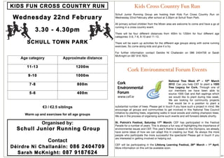 Kids Cross Country Fun Run
Schull Junior Running Group are hosting their Kids Fun Cross Country Run on
Wednesday 22nd February after school at 3.30pm at Schull Town Park.

All primary school children from the Mizen area are welcome to come and have a go at
running in a cross country event.

There will be four different distances from 400m to 1200m for four different age
categories: 5-6, 7-8, 9-10 and 11-13.

There will be warm up activities for the different age groups along with some running
exercises. So come along kids and give it a try.

For further information contact Deirdre Ní Challanáin on 086 2404709 or Sarah
McKnight on 087 918 7624.




          Cork Environmental Forum Events

                                                National Tree Week 4th – 10th March
                                                2012: Can you help CEF to plant a 1000
                                                Tree Legacy for Cork. Through one of
                                                our members we have been able to
                                                source 1000 Oak and Ash saplings which
                                                we would like to plant during tree week.
                                                We are looking for community projects
                                                that would be in a position to plant a
substantial number of trees. Please get in touch if you have such a project in mind. We
encourage all groups and communities to get involved in this National Tree Council
initiative by planting trees, organising walks in local woods and visiting champion trees.
We are in the process of organising some such events and will forward details shortly.

St. Patrick’s Festival, Saturday 17th March: CEF has participated in the Festival
Parade for a number of years. This is always a fun way of highlighting the importance of
environmental issues and CEF. This year’s theme is based on the Olympics, we already
have some ideas of how we can adapt this in creating our ﬂoat. As always the more
people who participate the more successful the spectacle! Please get in touch if you
are interested in getting involved or helping out.

CEF will be participating in the Lifelong Learning Festival, 26th March – 1st April.
More information on this will be available soon.

                                                                                             20
 
