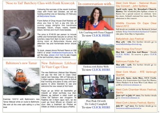 'Nose to Tail' Butchery Class with Frank Krawczyk In conversation with...                                                  West Cork Music - National Music
                                                                                                                             Day Concert - John Spillane
                                       Following the success of the recent butchery                                          April 20th, 1pm, St. Brendan’s Church,
                                       class with Frank last October, we will be                                             Bantry. The wonderful John Spillane returns to
                                       hosting another one on Saturday, 23 February                                          Bantry for a special concert to celebrate love:
                                       at Ballyvolane House.                                                                 live music, Ireland's national free music day. Free
                                                                                                                             admission to this concert.
                                       Frank (father of Chop House Chef Robbie) will
                                       show you how to turn a pig into lots of                                               Wildlife Courses On Cape Clear
                                       yummy piggy delights like handmade
                                                                                                                             Island 2012
                                       sausages, bacon, chops, roasts, kassler,
                                       brawn, terrines and much more besides.                                                Full details are available on the Birdwatch Ireland
                                                                                         Life Coaching with Fiona Chappell   website (http://www.birdwatchireland.ie) Courses
                                       The price is €149.50 per person to include                                            take place from May to September.
                                       coffee and homemade biscuits on arrival, the        To view CLICK HERE
                                       butchery class from 9am to 5pm, lunch in the                                          Ballydehob Jazz Festival
                                       dining room at Ballyvolane House and                                                  May 4th - 7th. For further details go to
                                       afternoon tea and homemade lemon drizzle                                              www.ballydehobjazzfestival.org.
                                       cake.
                                                                                                                             New Energy Era Forum
                                       To book, please phone Richard Reeve on 058
                                       53810 or email  info@obrienchophouse.ie. To                                           May 8th - 10th Liss Ard House - Details
                                       get the idea, please click here to see images                                         CLICK HERE. To reser ve a place CLICK
                                       of the last butchery class on Facebook.                                               HERE.

                                                                                                                             Baltimore Fiddle Fair
   Baltimore's new Tamar                    New Baltimore Lifeboat                                                           May 9th - 13th. For further details go to:
                                            To Visit Cape Clear                              Dyslexia with Robin Wells       www.fiddlefair.com.
                                                                                           To view CLICK HERE
                                            The new Baltimore Lifeboat Alan Massey                                           West Cork Music - RTÉ Vanbrugh
                                            will pay her ﬁrst visit to Cape Clear                                            Quartet
                                            Island next Saturday 18th of February at                                         Jun 9th, 8pm, Aula Max, UCC Cork.
                                            2.45pm approx, following a visit to Schull                                       Tickets: €25 (concessions €20) from Pro Musica,
                                            that morning and plans to stay until 4pm                                         Oliver Plunkett St & from West Cork Music 027
                                            approx to allow Islanders to see and                                             52788 or www.westcorkmusic.ie
                                            welcome the new vessel at ﬁrst hand.

                                            Fógra go go bhfuil sé beartaithe go
                                                                                                                             West Cork Chamber Music Festival,
                                            mbeidh an bhád tarrthála nua Alan                                                Bantry
                                            Massey ag tabhairt a céad cuairt go                                              June 29th. to July 7th. 2012. For further details
                                            Cléire Dé Satharn seo chugainn 18                                                go to: www.westcorkmusic.ie.
Exercise 13/2/12 with Baltimore's new Feabhra idir 2.45pm agus 4pm, tar éis
Tamar lifeboat while on route to Baltimore. cuairt go Scoil Mhuire an mhaidin sin              Post Peak Oil with
                                                                                                                             West Cork Literary Festival, Bantry
We wish all the crew safe sailing in a ﬁne chun deis a thabhairt do Phobal an                 Dr. Colin J Campbell
                                            Oileáin an bhád a scrúdú agus a fhailtiú.                                        July 8th - 14th 2012. For further details go to:
boat                                                                                       To view CLICK HERE                www.westcorkliteraryfestival.ie
                                                                                                                                                                                   5
 